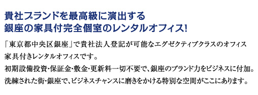 貴社ブランドを最高級に演出する　銀座の家具付完全個室のレンタルオフィス　「東京都中央区銀座」で貴社法人登記が可能なエグゼクティブクラスのオフィス　家具付きレンタルオフィスです。初期設備投資・保証金・敷金・更新料一切不要で、銀座のブランド力をビジネスに演出。洗練された街・銀座で、ビジネスチャンスに磨きをかける特別な空間がここにあります。